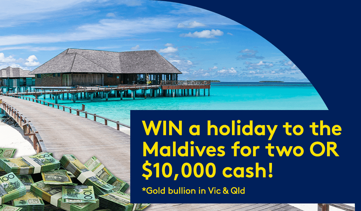 WIN a holiday to the Maldives for two OR $10,000 cash! *Gold bullion in Vic & Qld