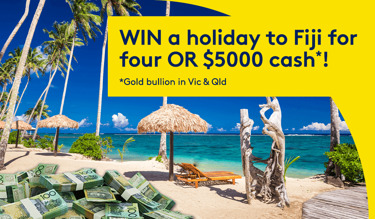 WIN a holiday to Fiji for four OR $5000 cash! *Gold bullion in Vic & Qld